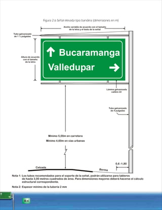 Figura 2.6 Señal elevada tipo bandera (dimensiones en m) 
Tubo galvanizado 
de 1 ½ pulgadas 
Altura de acuerdo 
con el tamaño 
84 
Ancho variable de acuerdo con el tamaño 
de la letra y el texto de la señal 
Mínimo 5,00m en carretera 
Lámina galvanizada 
calibre 22 
0,6 -1,80 
Calzada Berma 
de la letra 
Tubo galvanizado 
de 4 pulgadas 
Los tubos recomendados para el soporte de la señal, podrán utilizarse para tableros 
de hasta 3,00 metros cuadrados de área. Para dimensiones mayores deberá hacerse el cálculo 
estructural correspondiente. 
Espesor mínimo de la tubería 2 mm 
Nota 1: 
Nota 2: 
Mínimo 4,60m en vías urbanas 
 