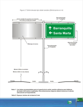 Ancho variable de acuerdo con el tamaño 
de la letra y el texto de la señal 
Altura de acuerdo 
con el tamaño 
de la letra 
Tubo galvanizado 
de 1 ½ pulgadas 
Tubo galvanizado 
de 4 pulgadas 
Mensaje al reverso 
Mínimo 5,00m en carretera 
Mínimo 4,60m en vías urbanas 
Los tubos recomendados para el soporte de la señal, podrán utilizarse para tableros 
de hasta 3,00 metros cuadrados. Para dimensiones mayores deberá hacerse el cálculo 
estructural correspondiente. 
85 
Figura 2.7 Señal elevada tipo doble bandera (Dimensiones en m) 
0,6 0,6 
Calzada Andén Andén Calzada 
Nota 1: 
Nota 2: Espesor mínimo de la tubería 2 mm 
 