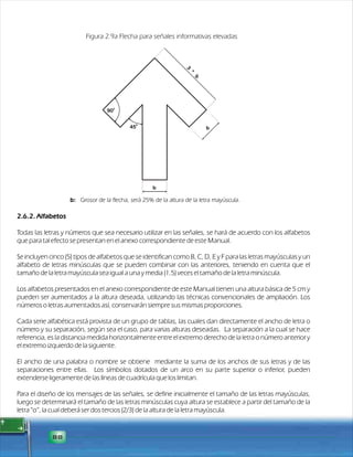 2.6.2. Alfabetos 
Figura 2.9a Flecha para señales informativas elevadas 
Todas las letras y números que sea necesario utilizar en las señales, se hará de acuerdo con los alfabetos 
que para tal efecto se presentan en el anexo correspondiente de este Manual. 
Se incluyen cinco (5) tipos de alfabetos que se identifican como B, C, D, E y F para las letras mayúsculas y un 
alfabeto de letras minúsculas que se pueden combinar con las anteriores, teniendo en cuenta que el 
tamaño de la letra mayúscula sea igual a una y media (1,5) veces el tamaño de la letra minúscula. 
Los alfabetos presentados en el anexo correspondiente de este Manual tienen una altura básica de 5 cm y 
pueden ser aumentados a la altura deseada, utilizando las técnicas convencionales de ampliación. Los 
números o letras aumentados así, conservarán siempre sus mismas proporciones. 
Cada serie alfabética está provista de un grupo de tablas, las cuales dan directamente el ancho de letra o 
número y su separación, según sea el caso, para varias alturas deseadas. La separación a la cual se hace 
referencia, es la distancia medida horizontalmente entre el extremo derecho de la letra o número anterior y 
el extremo izquierdo de la siguiente. 
El ancho de una palabra o nombre se obtiene mediante la suma de los anchos de sus letras y de las 
separaciones entre ellas. Los símbolos dotados de un arco en su parte superior o inferior, pueden 
extenderse ligeramente de las líneas de cuadrícula que los limitan. 
Para el diseño de los mensajes de las señales, se define inicialmente el tamaño de las letras mayúsculas, 
luego se determinará el tamaño de las letras minúsculas cuya altura se establece a partir del tamaño de la 
letra “o”, la cual deberá ser dos tercios (2/3) de la altura de la letra mayúscula. 
88 
0 90 
0 45 
b 
b 
b 3 * 
b: Grosor de la flecha, será 25% de la altura de la letra mayúscula. 
 