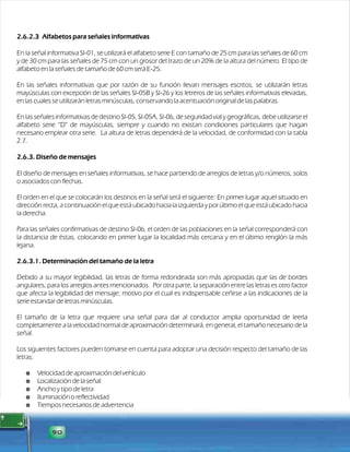 2.6.2.3 Alfabetos para señales informativas 
En la señal informativa SI-01, se utilizará el alfabeto serie E con tamaño de 25 cm para las señales de 60 cm 
y de 30 cm para las señales de 75 cm con un grosor del trazo de un 20% de la altura del número. El tipo de 
alfabeto en la señales de tamaño de 60 cm será E-25. 
En las señales informativas que por razón de su función llevan mensajes escritos, se utilizarán letras 
mayúsculas con excepción de las señales SI-05B y SI-26 y los letreros de las señales informativas elevadas, 
en las cuales se utilizarán letras minúsculas, conservando la acentuación original de las palabras. 
En las señales informativas de destino SI-05, SI-05A, SI-06, de seguridad vial y geográficas, debe utilizarse el 
alfabeto serie “D” de mayúsculas, siempre y cuando no existan condiciones particulares que hagan 
necesario emplear otra serie. La altura de letras dependerá de la velocidad, de conformidad con la tabla 
2.7. 
2.6.3. Diseño de mensajes 
El diseño de mensajes en señales informativas, se hace partiendo de arreglos de letras y/o números, solos 
o asociados con flechas. 
El orden en el que se colocarán los destinos en la señal será el siguiente: En primer lugar aquel situado en 
dirección recta, a continuación el que está ubicado hacia la izquierda y por último el que está ubicado hacia 
la derecha. 
Para las señales confirmativas de destino SI-06, el orden de las poblaciones en la señal corresponderá con 
la distancia de éstas, colocando en primer lugar la localidad más cercana y en el último renglón la más 
lejana. 
2.6.3.1. Determinación del tamaño de la letra 
Debido a su mayor legibilidad, las letras de forma redondeada son más apropiadas que las de bordes 
angulares, para los arreglos antes mencionados. Por otra parte, la separación entre las letras es otro factor 
que afecta la legibilidad del mensaje; motivo por el cual es indispensable ceñirse a las indicaciones de la 
serie estandar de letras minúsculas. 
El tamaño de la letra que requiere una señal para dar al conductor amplia oportunidad de leerla 
completamente a la velocidad normal de aproximación determinará, en general, el tamaño necesario de la 
señal. 
Los siguientes factores pueden tomarse en cuenta para adoptar una decisión respecto del tamaño de las 
letras: 
$ Velocidad de aproximación del vehículo 
$ Localización de la señal 
$ Ancho y tipo de letra 
$ Iluminación o reflectividad 
$ Tiempos necesarios de advertencia 
90 
 