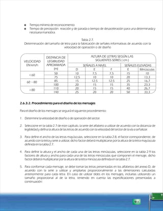 $ Tiempo mínimo de reconocimiento 
$ Tiempo de percepción reacción y de parada o tiempo de desaceleración para una determinada y 
necesaria maniobra. 
Tabla 2.7. 
Determinación del tamaño de letra para la fabricación de señales informativas de acuerdo con la 
velocidad de operación o de diseño 
2.6.3.2. Procedimiento para el diseño de los mensajes 
Para el diseño de los mensajes se seguirá el siguiente procedimiento: 
1. Determine la velocidad de diseño o de operación del sector. 
2. Seleccione en la tabla 2.7 de este capítulo, la serie del alfabeto a utilizar de acuerdo con la distancia de 
legibilidad y defina la altura de las letras de acuerdo con la velocidad del sector de la vía a señalizar. 
3. Para definir el ancho de las letras mayúsculas, seleccione en la tabla 2.8, el factor correspondiente, de 
acuerdo con la letra y serie a utilizar, dicho factor deberá multiplicarse por la altura de la letra mayúscula 
definida en la tabla 2.7. 
4. Para definir la altura y el ancho de cada una de las letras minúsculas, seleccione en la tabla 2.9 los 
factores de altura y ancho para cada una de las letras minúsculas que componen el mensaje, dicho 
factor deberá multiplicarse por la altura de la letra minúscula definida en la tabla 2.7. 
5. Para conformar cada mensaje, se debe tomar las letras presentadas en los alfabetos del anexo D, de 
acuerdo con la serie a utilizar y ampliarlas proporcionalmente a las dimensiones calculadas 
anteriormente para cada letra. En caso de utilizar tildes en los mensajes, incluirlas utilizando un 
tamaño proporcional al de la letra, teniendo en cuenta las especificaciones presentadas a 
continuación: 
91 
VELOCIDAD 
EN km/h 
50 
75 
85 
100 
110 
140 
D E F E Minúsculas 
DISTANCIA DE 
LEGIBILIDAD 
APROXIMADA 
(m) 
ALTURA DE LETRAS SEGÚN LAS 
SIGUIENTES SERIES ( cm ) 
SEÑALES A NIVEL SEÑALES ELEVADAS 
10 
12,5 
15 
20 
20 
25 
7,5 
10 
12,5 
15 
15 
20 
15 
20 
25 
35 
40 
50 
10 
13,3 
16,7 
23,3 
26,7 
33,3 
<60 
60 ~80 
>80 
7,5 
10 
12,5 
15 
15 
20 
 