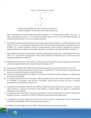 92 
Figura 2.10a Diseño de la tilde 
2a 
c a d 
b 
a: debe ser igual al 9% de la altura de la letra mayúscula 
b: debe ser igual al 15% de la altura de la letra mayúscula 
Nota: la distancia vertical entre tilde y letra deberá ser igual a “a”. Horizontalmente debe ubicarse la 
tilde, coincidiendo el punto “c” con el borde izquierdo, para la vocal “i”, para las demás vocales, se 
deberá coincidir el punto “d” con el centroide de la letra. 
6. Para definir las distancias de separación entre letras mayúsculas y números, se debe seleccionar en las 
tablas 2.10 y 2.11, los códigos de separación entre letras y números presentados, posteriormente, en 
la tabla 2.12, se debe establecer el factor correspondiente a cada código de acuerdo con la serie a 
utilizar y finalmente multiplicar estos valores por la altura de la letra mayúscula definida en la tabla 2.7. 
7. Para definir las distancias de separación entre letras mayúsculas y minúsculas, se debe seleccionar en la 
tabla 2.13, los factores de separación; estos valores deberán multiplicarse por la altura de la letra 
mayúscula definida en la tabla 2.7. 
8. El diseño de la flecha será el mismo para sus tres posiciones (horizontal, vertical y diagonal); teniendo en 
cuenta las especificaciones técnicas presentadas en la figura 2.9a. 
$ La longitud de la flecha será 120% la altura de la letra mayúscula, en posición horizontal y vertical. 
$ En el caso de las flechas inclinadas, su eje formará un ángulo de 45º con la vertical y su proyección con 
respecto a la vertical será igual a la altura de la letra 
$ Cuando la señal tenga dos (2) renglones, con flechas en posición vertical o diagonal, se utilizará una 
flecha para cada renglón. 
$ En señales elevadas para vías multicarriles, la flecha indicativa de uso de carril de circulación irá centrada 
en el tablero o su posición será tal que al instalarse, quede sobre el centro del carril. Su diseño 
corresponderá al indicado en la figura 2.10. 
9. La distancia entre palabras variará entre el 50% y el 100% de la altura de las letras mayúsculas. Cuando 
haya números, la distancia horizontal entre palabra y número deberá ser igual a la separación 
establecida entre palabras. 
10 La distancia de la línea interior del marco al primero o al último carácter (letra, número o flecha), del 
renglón mas largo, variará entre el 50% y el 75% de la altura de las letras mayúsculas. 
11. La distancia de la línea interior del marco a los límites superior e inferior de las letras mayúsculas 
inmediatas será del 50% al 75% de la altura de dichas letras. 
12. La distancia entre renglones será del 50% al 75% de la altura de las letras mayúsculas. 
 
