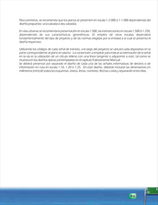 Para carreteras, se recomienda que los planos se presenten en escala 1:2.000 ó 1:1.000 dependiendo del 
diseño propuesto: una calzada o dos calzadas. 
En vías urbanas se recomienda la presentación en escala 1:500; las intersecciones en escala 1:500 ó 1:250, 
dependiendo de sus características geométricas. El empleo de otras escalas dependerá 
fundamentalmente del tipo de proyecto y de las normas exigidas por la entidad a la cual se presenta el 
diseño respectivo. 
Utilizando los códigos de cada señal de tránsito, a lo largo del proyecto se ubicará cada dispositivo en la 
parte correspondiente al plano en planta. La convención a emplear para indicar la orientación de la señal 
en la vía es la utilización de un círculo relleno con una línea tangente o adyacente a este, tal como se 
m uestra en los diseños típicos contemplados en el capítulo 9 del presente Manual.. 
Se deberá presentar por separado el diseño de cada una de las señales informativas de destino o de 
información en ruta en escala 1:10, 1:20 ó 1:25. En este diseño, deberán incluirse las dimensiones en 
milímetros (mm) de todos los esquemas, textos, letras, números, flechas u orlas y separación entre ellas. 
95 
 