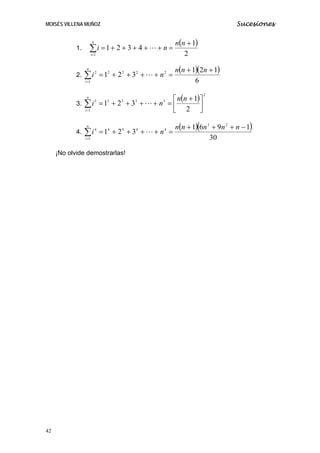 MOISÉS VILLENA MUÑOZ Sucesiones
1.
( )
2
1
4321
1
+
=+++++=∑=
nn
ni
n
i
L
2.
( )( )
6
121
321 2222
1
2 ++
=++++=∑=
nnn
ni
n
i
L
3.
( ) 2
3333
1
3
2
1
321 ⎥⎦
⎤
⎢⎣
⎡ +
=++++=∑=
nn
ni
n
i
L
4.
( )( )
30
1961
321
23
4444
1
4 −+++
=++++=∑=
nnnnn
ni
n
i
L
¡No olvide demostrarlas!
42
 
