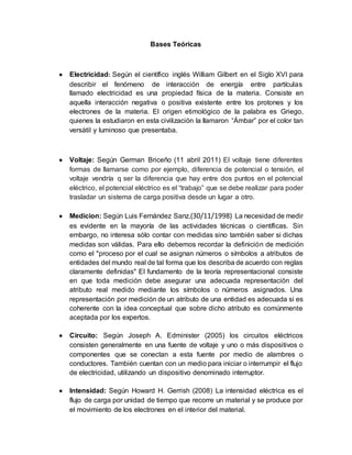 Bases Teóricas
 Electricidad: Según el científico inglés William Gilbert en el Siglo XVI para
describir el fenómeno de interacción de energía entre partículas
llamado electricidad es una propiedad física de la materia. Consiste en
aquella interacción negativa o positiva existente entre los protones y los
electrones de la materia. El origen etimológico de la palabra es Griego,
quienes la estudiaron en esta civilización la llamaron “Ámbar” por el color tan
versátil y luminoso que presentaba.
 Voltaje: Según German Briceño (11 abril 2011) El voltaje tiene diferentes
formas de llamarse como por ejemplo, diferencia de potencial o tensión, el
voltaje vendría q ser la diferencia que hay entre dos puntos en el potencial
eléctrico, el potencial eléctrico es el “trabajo” que se debe realizar para poder
trasladar un sistema de carga positiva desde un lugar a otro.
 Medicion: Según Luis Fernández Sanz,(30/11/1998) La necesidad de medir
es evidente en la mayoría de las actividades técnicas o científicas. Sin
embargo, no interesa sólo contar con medidas sino también saber si dichas
medidas son válidas. Para ello debemos recordar la definición de medición
como el "proceso por el cual se asignan números o símbolos a atributos de
entidades del mundo real de tal forma que los describa de acuerdo con reglas
claramente definidas" El fundamento de la teoría representacional consiste
en que toda medición debe asegurar una adecuada representación del
atributo real medido mediante los símbolos o números asignados. Una
representación por medición de un atributo de una entidad es adecuada si es
coherente con la idea conceptual que sobre dicho atributo es comúnmente
aceptada por los expertos.
 Circuito: Según Joseph A. Edminister (2005) los circuitos eléctricos
consisten generalmente en una fuente de voltaje y uno o más dispositivos o
componentes que se conectan a esta fuente por medio de alambres o
conductores. También cuentan con un medio para iniciar o interrumpir el flujo
de electricidad, utilizando un dispositivo denominado interruptor.
 Intensidad: Según Howard H. Gerrish (2008) La intensidad eléctrica es el
flujo de carga por unidad de tiempo que recorre un material y se produce por
el movimiento de los electrones en el interior del material.
 