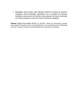  Consumo: Según Carlos Javier Martinez (2003) El concepto de consumo
energético está inversamente relacionado con el concepto de eficiencia
energética, puesto que en la medida en que aumenta el consumo de energía
por servicio prestado es cada vez menor la eficiencia energética.
Dimmer: Según Krina Zarath (2014) Los Dimmer o dímer son dispositivos usados
para regular la energía en una o varias lámparas. Así, es posible variar la intensidad
de la luz, siempre y cuando las propiedades de la luminaria lo permitan.
 
