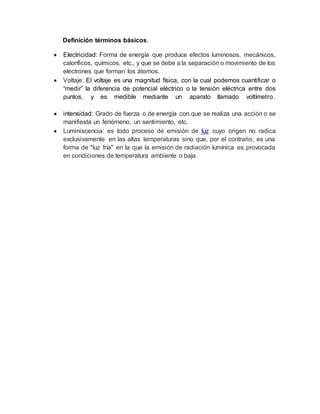 Definición términos básicos.
 Electricidad: Forma de energía que produce efectos luminosos, mecánicos,
caloríficos, químicos, etc., y que se debe a la separación o movimiento de los
electrones que forman los átomos.
 Voltaje: El voltaje es una magnitud física, con la cual podemos cuantificar o
“medir” la diferencia de potencial eléctrico o la tensión eléctrica entre dos
puntos, y es medible mediante un aparato llamado voltímetro.
 intensidad: Grado de fuerza o de energía con que se realiza una acción o se
manifiesta un fenómeno, un sentimiento, etc.
 Luminiscencia: es todo proceso de emisión de luz cuyo origen no radica
exclusivamente en las altas temperaturas sino que, por el contrario, es una
forma de "luz fría" en la que la emisión de radiación lumínica es provocada
en condiciones de temperatura ambiente o baja.
 