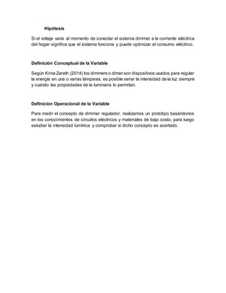 Hipótesis
Si el voltaje varía al momento de conectar el sistema dimmer a la corriente eléctrica
del hogar significa que el sistema funciona y puede optimizar el consumo eléctrico.
Definición Conceptual de la Variable
Según Krina Zarath (2014) los dimmers o dimer son dispositivos usados para regular
la energía en una o varias lámparas, es posible variar la intensidad de la luz siempre
y cuando las propiedades de la luminaria lo permitan.
Definicion Operacional de la Variable
Para medir el concepto de dimmer regulador, realizamos un prototipo basándonos
en los conocimientos de circuitos eléctricos y materiales de bajo costo; para luego
estudiar la intensidad lumínica y comprobar si dicho concepto es acertado.
 