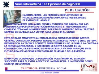Virus Informáticos : La Epidemia del Siglo XXI A.S.C.  MARCELO A. SANCHEZ PERSUACIÓN HABITUALMENTE, LOS MENORES CONFLICTOS QUE SE PRODUZCAN REDUNDARÁN EN MAYORES POSIBILIDADES DE ÉXITO EN EL ATAQUE. PSICOLÓGICAMENTE HABLANDO, EXISTEN ESTUDIOS QUE INDICAN QUE LAS PERSONAS CUMPLIRÁN UNA PETICIÓN IMPORTANTE  SI PREVIAMENTE HAN CUMPLIDO OTRA MÁS INSIGNIFICANTE, POR ESO EL INGENIERO SOCIAL TRATARÁ SIEMPRE DE CAMELAR A LA VÍCTMA PARA LUEGO IR AL GRANO. ÉSTO SE DA DE MANIFIESTO AL ENTABLAR UNA CONVERSACIÓN DE INTERÉS GENERAL CON ALGUNA PERSONA INVOLUCRADA INDIRECTAMENTE EN EL SISTEMA INFORMÁTICO. LA TÉCNICA CONSISTE SIMPLEMENTE EN NO LLEVARLE LA CONTRA A LA PERSONA ENCARGADA  Y HACER QUE SE SIENTA A GUSTO  EN LA CONVERSACIÓN, DE ESTE MODO SE PERSUADE A LA VÍCTIMA PARA QUE EN EL FUTURO REALICE ACCIONES EN CONTRA DE SÍ MISMO O DE LA EMPRESA.  NO HAY QUE OLVIDAR QUE LA PERSUASIÓN  POR SÍ MISMA NO ES RAZÓN SUFICIENTE PARA EL ÉXITO, A VECES SE LA INVOLUCRA  A LA PERSONA CON EL SISTEMA EN CUENTIÓN. CAPÍTULO II:   INGENIERÍA  SOCIAL 
