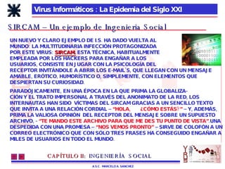 Virus Informáticos : La Epidemia del Siglo XXI A.S.C.  MARCELO A. SANCHEZ SIRCAM – Un ejemplo de Ingenieria Social PARADÓJICAMENTE, EN UNA ÉPOCA EN LA QUE PRIMA LA GLOBALIZA- CIÓN Y EL TRATO IMPERSONAL A TRAVÉS DEL ANONIMATO DE LA RED, LOS INTERNAUTAS HAN SIDO  VÍCTIMAS DEL SIRCAM GRACIAS A UN SENCILLO TEXTO QUE INVITA A UNA RELACIÓN CORDIAL –  “HOLA,  ¿CÓMO ESTÁS?”  – Y, ADEMÁS, PRIMA LA VALIOSA OPINIÓN  DEL RECEPTOR DEL MENSAJE SOBRE UN SUPUESTO ARCHIVO, -  “TE MANDO ESTE ARCHIVO PARA QUE ME DES TU PUNTO DE VISTA” .UNA DESPEDIDA CON UNA PROMESA –  “NOS VEMOS PRONTO”  – SIRVE DE COLOFÓN A UN CORREO ELECTRÓNICO QUE CON SÓLO TRES FRASES HA CONSEGUIDO ENGAÑAR A MILES DE USUARIOS EN TODO EL MUNDO. UN NUEVO Y CLARO EJEMPLO DE I.S. HA DADO VUELTA AL MUNDO: LA MULTITUDINARIA INFECCIÓN PROTAGONIZADA POR ESTE VIRUS:  SIRCAM.  ESTA TÉCNICA, HABITUALMENTE EMPLEADA POR LOS HACKERS PARA ENGAÑAR A LOS USUARIOS, CONSISTE EN JUGAR CON LA PSICOLOGÍA DEL RECEPTOR INVITÁNDOLE A ABRIR LOS E-MAIL’S, QUE LLEGAN CON UN MENSAJE AMABLE, ERÓTICO, HUMORÍSTICO O, SIMPLEMENTE, CON ELEMENTOS QUE DESPIERTAN SU CURIOSIDAD. CAPÍTULO II:   INGENIERÍA  SOCIAL 