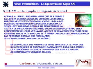 Virus Informáticos : La Epidemia del Siglo XXI A.S.C.  MARCELO A. SANCHEZ SIRCAM – Un ejmplo de Ingenieria Social ADEMÁS, AL SER EL SIRCAM UN VIRUS QUE SE REENVíA A LA LIBRETA DE DIRECCIONES DE CORREO ELECTRÓNICO, HABITUALMENTE ESTE CÓDIGO MALICIOSO LLEGA A LOS USUARIOS REMITIDO POR UNA PERSONA CONOCIDA. LA SENCILLEZ Y HABILIDAD CON QUE HA SIDO PENSADA LA  TÁCTICA DE INFECCIÓN DE SIRCAM NO SÓLO ESTÁ REPERCUTIENDO EN LA CONCIENTIZACIÓN, CADA VEZ MAYOR, ACERCA DE UNA CORRECTA PROTECCIÓN ANTIVIRUS EN LAS PC´S, SINO QUE ESTÁ AUMENTANDO LA DESCONFIANZA HACIA LAS PERSONAS CON LAS QUE NORMALMEN- TE SE INTERCAMBIA CORREO ELECTRÓNICO. EN LA PRÁCTICA, LOS AUTORES DE VIRUS EMPLEAN LA I.S. PARA QUE  SUS CREACIONES SE PROPAGUEN RÁPIDAMENTE. PARA ELLO ATRAEN LA ATENCIÓN DEL USUARIO Y CONSIGUEN QUE REALICE ALGUNA  ACCIÓN MEDIANTE VARIADOS TRUCOS. CAPÍTULO II:   INGENIERÍA  SOCIAL 