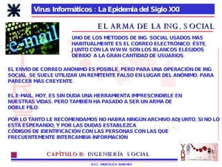 Virus Informáticos : La Epidemia del Siglo XXI A.S.C.  MARCELO A. SANCHEZ EL ARMA DE LA ING. SOCIAL UNO DE LOS MÉTODOS DE ING. SOCIAL USADOS MÁS HABITUALMENTE ES EL CORREO ELECTRÓNICO. ÉSTE, JUNTO CON LA W.W.W. SON LOS BLANCOS ELEGIDOS DEBIDO  A LA GRAN CANTIDAD DE USUARIOS. EL ENVÍO DE CORREO ANÓNIMO ES POSIBLE, PERO PARA UNA OPERACIÓN DE ING. SOCIAL  SE SUELE UTILIZAR UN REMITENTE FALSO EN LUGAR DEL ANÓNIMO, PARA PARECER MÁS CREYENTE. EL E-MAIL, HOY, ES SIN DUDA UNA HERRAMIENTA IMPRESCINDIBLE EN  NUESTRAS VIDAS, PERO TAMBIÉN HA PASADO A SER UN ARMA DE  DOBLE FILO. POR LO TANTO LE RECOMENDAMOS NO HABRA NINGÚN ARCHIVO ADJUNTO, SI NO LO ESTÁ ESPERANDO, Y POR LAS DUDAS ESTABLEZCA CÓDIGOS DE IDENTIFICACIÓN CON LAS PERSONAS CON LAS QUE  FRECUENTEMENTE INTERCAMBIA INFORMACIÓN CAPÍTULO II:   INGENIERÍA  SOCIAL 