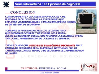 Virus Informáticos : La Epidemia del Siglo XXI A.S.C.  MARCELO A. SANCHEZ CONCLUSION CONTRARIAMENTE A LA CREENCIA POPULAR, ES A ME_ NUDO MÁS FÁCIL DE UTILIZAR A LAS PERSONAS QUE EXPLOTAR VULNERABILIDADES O MALAS IMPLEMENTA- CIONES DE UN SISTEMA DE SEGURIDAD. TOMA MÁS ESFUERZO EDUCAR A LOS USUARIOS PARA QUE PUEDAN PREVENIRSE Y DESCUBRIR LOS ESFUER- ZOS DE LA INGENIERIA SOCIAL, QUE AFIANZAR LA SEGURIDAD OPERA- TIVA CON EL ADMINISTRADOR DE LA RED DE SU EMPRESA. Y NO SE OLVIDE QUE  USTED ES EL ESLABÓN MÁS IMPORTANTE  EN LA CADENA DE SEGURIDAD DE SU EMPRESA O INSTITUCIóN, POR LO  TANTO NO DESGATE EL TRABAJO DE SEGURIDAD DEL ADMINISTRADOR DE LA RED. CAPÍTULO II:   INGENIERÍA  SOCIAL 
