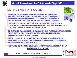 Virus Informáticos : La Epidemia del Siglo XXI A.S.C.  MARCELO A. SANCHEZ CAPÍTULO II:   INGENIERÍA  SOCIAL LA  INGENIERÍA  SOCIAL DURANTE LA SEGUNDA GUERRA MUNDIAL, EL EJÉRCITO  ALEMÁN CONTABA ENTRE SUS FILAS CON UN FORMIDABLE  EQUIPO DE CRIPTOANALISTAS CUYA MISIÓN CONSISTÍA EN DESENCRIPTAR LAS COMUNICACIONES ALIADAS  CIFRADAS. BASÁNDOSE EN LAS MATEMÁTICAS Y EN OTRAS DISCIPLINAS  CIENTÍFICAS, SUS MIEMBROS LLEGABAN A DESCIFRAR HASTA UN 50% DE LAS COMUNICACIONES INTERCEPTADAS. EL EJÉRCITO ITALIANO NO CONTABA CON UNA FUERZA CRIPTOANALISTA SEMEJANTE Y, SIN EMBARGO, DESCIFRABAN UN NÚMERO DE COMUNICACIONES MUCHO MAYOR. EN SU LUGAR, SU  ESTRATÉGIA TAN EXITOSA SE BASABA EN EL SOBORNO, EL ENGAÑO Y EN ACOSTARSE CON LOS ALTOS MANDOS PARA SONSACAR CONFIDENCIAS. SE TRATÓ DE UN INMEJORABLE EJEMPLO PARA LA HISTORIA  DE LA INGENIERÍA SOCIAL. 