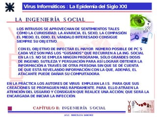 Virus Informáticos : La Epidemia del Siglo XXI A.S.C.  MARCELO A. SANCHEZ LA  INGENIERÍA  SOCIAL LOS INTRUSOS SE APROVECHAN DE SENTIMIENTOS TALES COMO LA CURIOSIDAD, LA AVARICIA, EL SEXO, LA COMPASIÓN EL MIEDO, EL ODIO, EL VÁNDALO INTERESADO CONSIGUE  SIEMPRE SU OBJETIVO. CON EL OBJETIVO DE INFECTAR EL MAYOR  NÚMERO POSIBLE DE PC´S CADA VEZ SON MÁS LOS “GUSANOS” QUE RECURREN A LA ING. SOCIAL EN LA I.S. NO SE EMPLEA NINGÚN PROGRAMA, SÓLO GRANDES DOSIS DE INGENIO, SUTILEZA Y PERSUACIÓN PARA ASÍ LOGRAR OBTENER LA INFORMACIÓN A TRAVÉS DE OTRA PERSONA SIN QUE SE DÉ CUENTA DE QUE ESTÁ REVELANDO INFORMACIÓN CON LA QUE, ADEMÁS, EL  ATACANTE PUEDE DAÑAR SU COMPUITADORA. EN LA PRÁCTICA LOS AUTORES DE VIRUS  EMPLEAN LA I.S.  PARA QUE SUS CREACIONES SE PROPAGUEN MÁS RÁPIDAMENTE. PARA  ELLO ATRAEN LA ATENCIÓN DEL USUARIO Y CONSIGUEN QUE REALICE UNA ACCIÓN, QUE SERÁ LA ENCARGADA DE INICIAR LA INFECCIÓN. CAPÍTULO II:   INGENIERÍA  SOCIAL 