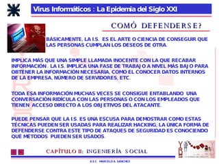 Virus Informáticos : La Epidemia del Siglo XXI A.S.C.  MARCELO A. SANCHEZ COMÓ  DEFENDERSE? BÁSICAMENTE, LA I.S.  ES EL ARTE O CIENCIA DE CONSEGUIR QUE LAS PERSONAS CUMPLAN LOS DESEOS DE OTRA. IMPLICA MÁS QUE UNA SIMPLE LLAMADA INOCENTE CON LA QUE RECABAR INFORMACIÓN . LA I.S. IMPLICA UNA FASE DE TRABAJO A NIVEL MÁS BAJO PARA OBTENER LA INFORMACIÓN NECESARIA, COMO EL CONOCER DATOS INTERNOS DE LA EMPRESA, NÚMERO DE SERVIDORES, ETC. TODA ESA INFORMACIÓN MUCHAS VECES SE CONSIGUE ENTABLANDO  UNA CONVERSACIÓN RIDÍCULA CON LAS PERSONAS O CON LOS EMPLEADOS QUE TIENEN  ACCESO DIRECTO A LOS OBJETIVOS DEL ATACANTE. PUEDE PENSAR QUE LA I.S. ES UNA ESCUSA PARA DEMOSTRAR COMO ESTAS TÉCNICAS PUEDEN SER USADAS PARA REALIZAR HACKING, LA ÚNICA FORMA DE DEFENDERSE CONTRA ESTE TIPO DE ATAQUES DE SEGURIDAD ES CONOCIENDO QUÉ MÉTODOS  PUEDEN SER USADOS. CAPÍTULO II:   INGENIERÍA  SOCIAL 