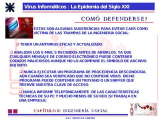 Virus Informáticos : La Epidemia del Siglo XXI A.S.C.  MARCELO A. SANCHEZ COMÓ  DEFENDERSE? ÉSTAS SON ALGUNAS SUGERENCIAS PARA EVITAR CAER COMO VÍCTIMA DE LAS TRAMPAS DE LA INGENIERÍA SOCIAL: ANALIZAR LOS E-MAIL’S RECIBIDOS ANTES DE ABRIRLOS, YA QUE CUALQUIER MENSAJE DE CORREO ELECTRÓNICO PUEDE CONTENER  CÓDIGOS MALICIOSOS AUNQUE NO LO ACOMPAÑE EL SÍMBOLO DE ARCHIVO ADJUNTO. TENER UN ANTIVIRUS EFICAZ Y ACTUALIZADO.  NUNCA EJECUTAR UN PROGRAMA DE PROCEDENCIA DESCONOCIDA, AÚN CUANDO SEA VERIFICADO QUE NO CONTIENE VIRUS. DICHO PROGRAMA PUEDE CONTENER UN TROYANO O UN SNIFFER QUE  REENVÍE NUESTRA CLAVE DE ACCESO. NUNCA INFORME TELEFÓNICAMENTE  DE LAS CARACTERÍSTICAS  TÉCNICAS DE SU PC Y MUCHO MENOS DE SU RED (SI TRABAJA EN  UNA EMPRESA) CAPÍTULO II:   INGENIERÍA  SOCIAL 
