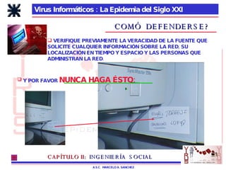Virus Informáticos : La Epidemia del Siglo XXI A.S.C.  MARCELO A. SANCHEZ COMÓ  DEFENDERSE? VERIFIQUE PREVIAMENTE LA VERACIDAD DE LA FUENTE QUE SOLICITE CUALQUIER INFORMACIÓN SOBRE LA RED, SU LOCALIZACIÓN EN TIEMPO Y ESPACIO Y LAS PERSONAS QUE ADMINISTRAN LA RED. CAPÍTULO II:   INGENIERÍA  SOCIAL Y POR FAVOR  NUNCA HAGA ÉSTO: 