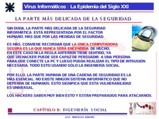 Virus Informáticos : La Epidemia del Siglo XXI A.S.C.  MARCELO A. SANCHEZ LA PARTE MÁS DELICADA DE LA SEGURIDAD SIN DUDA, LA PARTE MÁS DELICADA DE LA SEGURIDAD INFORMÁTICA  ESTÁ REPRESENTADA POR EL FACTOR  HUMANO, MÁS QUE POR LAS MEDIDAS DE SEGURIDAD. POR ELLO, LA PARTE HUMANA DE UNA CADENA DE SEGURIDAD ES LA  MÁS ESENCIAL. NO EXISTE NINGÚN SISTEMA INFORMÁTICO QUE NO DEPENDA DE HUMANOS. ESTO SIGNIFICA QUE ESTA VULNERABILIDAD ES UNIVERSAL. LOS HACKERS SABEN MUY BIEN ÉSTO Y ESTÁN PREPARADOS PARA ATACARNOS. ES MÁS, CONVIENE RECORDAR QUE  LA ÚNICA COMPUTADORA SEGURA ES LA QUE NUNCA SERÁ ENCENDIDA . DE HECHO, EN ESTE CASO NI LA REGLA ANTERIOR TIENE SENTIDO, YA QUE UN HACKER PUEDE SER CAPAZ DE PERSUADIR  A UNA PERSONA PARA QUE CONECTE LA PC Y LUEGO PUEDA REALIZAR EL TIPO DE INTRUSIÓN NECESARIA, TODO ESTO USANDO SÓLO LA INGENIERÍA SOCIAL. CAPÍTULO II:   INGENIERÍA  SOCIAL 