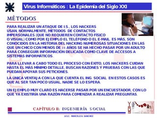 Virus Informáticos : La Epidemia del Siglo XXI A.S.C.  MARCELO A. SANCHEZ MÉTODOS PARA REALIZAR UN ATAQUE DE I.S., LOS HACKERS  USAN, NORMALMENTE, MÉTODOS  DE CONTACTOS IMPERSONALES (QUE NO REQUIEREN CONTACTO FÍSICO O VISUAL) COMO POR EJEMPLO EL TELÉFONO O EL E-MAIL. ES MÁS, SON CONOCIDOS EN LA HISTORIA DEL HACKING NUMEROSAS SITUACIONES EN LAS QUE UN CHICO CON MENOS DE 16 AÑOS SE HA HECHO PASAR POR UN ADULTO PARA CONSEGUIR INFORMACIÓN DELICADA COMO CLAVE DE ACCESOS A SISTEMAS INFORMÁTICOS. PARA LLEVAR A CABO TODO EL PROCESO CON ÉXITO, LOS HACKERS CUIDAN HASTA EL MÁS MÍNIMO DETALLE, BUSCAN RAZONES Y PRUEBAS CON LAS QUE PUEDAN APOYAR SUS PETICIONES. LA ÚNICA VENTAJA CON LA QUE CUENTA EL ING. SOCIAL  EN ESTOS CASOS ES QUE AL SER TAN POCO USUAL, NADIE SE LO ESPERA.  UN EJEMPLO MUY CLARO ES HACERSE PASAR POR UN ENCUESTADOR, CON LO QUE YA EXISTIRÍA UNA RAZÓN PARA COMENZAR A REALIZAR PREGUNTAS. CAPÍTULO II:   INGENIERÍA  SOCIAL 