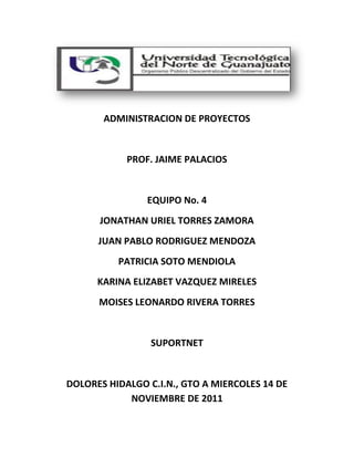 ADMINISTRACION DE PROYECTOS


            PROF. JAIME PALACIOS


                EQUIPO No. 4
      JONATHAN URIEL TORRES ZAMORA
      JUAN PABLO RODRIGUEZ MENDOZA
          PATRICIA SOTO MENDIOLA
      KARINA ELIZABET VAZQUEZ MIRELES
      MOISES LEONARDO RIVERA TORRES


                 SUPORTNET


DOLORES HIDALGO C.I.N., GTO A MIERCOLES 14 DE
            NOVIEMBRE DE 2011
 