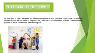 INTELIGENCIA COLECTIVA
La inteligencia colectiva puede entenderse como la capacidad que tiene un grupo de personas de
colaborar para decidir sobre su propio futuro, así como la posibilidad de alcanzar colectivamente
sus metas en un contexto de alta complejidad.
 
