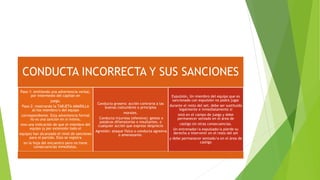 CONDUCTA INCORRECTA Y SUS SANCIONES
Paso 1: emitiendo una advertencia verbal,
por intermedio del capitán en
juego.
Paso 2: mostrando la TARJETA AMARILLA
al/los miembro/s del equipo
correspondiente. Esta advertencia formal
no es una sanción en sí misma,
sino una indicación de que el miembro del
equipo (y por extensión todo el
equipo) han alcanzado el nivel de sanciones
para el partido. Esto se registra
en la hoja del encuentro pero no tiene
consecuencias inmediatas.
Conducta grosera: acción contraria a las
buenas costumbres o principios
morales.
Conducta injuriosa (ofensiva): gestos o
palabras difamatorias o insultantes, o
cualquier acción que exprese desprecio
Agresión: ataque físico o conducta agresiva
o amenazante.
Expulsión, Un miembro del equipo que es
sancionado con expulsión no podrá jugar
durante el resto del set; debe ser sustituido
legalmente e inmediatamente si
está en el campo de juego y debe
permanecer sentado en el área de
castigo sin otras consecuencias.
Un entrenador/a expulsado/a pierde su
derecho a intervenir en el resto del set
y debe permanecer sentado/a en el área de
castigo
 