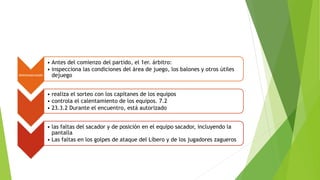 RESPONSABILIDADES
• Antes del comienzo del partido, el 1er. árbitro:
• inspecciona las condiciones del área de juego, los balones y otros útiles
dejuego
• realiza el sorteo con los capitanes de los equipos
• controla el calentamiento de los equipos. 7.2
• 23.3.2 Durante el encuentro, está autorizado
• las faltas del sacador y de posición en el equipo sacador, incluyendo la
pantalla
• Las faltas en los golpes de ataque del Líbero y de los jugadores zagueros
 