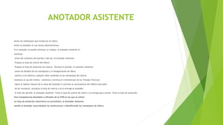 ANOTADOR ASISTENTE
Anota los reemplazos que involucran al Líbero.
Asiste al anotador en sus tareas administrativas.
Si el anotador no puede continuar su trabajo, el anotador asistente lo
sustituye.
Antes del comienzo del partido y del set, el anotador asistente:
Prepara la hoja de control del libero;
Prepara la hoja de anotación de reserva. Durante el partido, el anotador asistente:
anota los detalles de los reemplazos y re designaciones de libero
notifica a los árbitros cualquier falta cometida en los reemplazos de Líberos.
mediante el uso del timbre; comienza y termina el cronometraje de los Tiempos Técnicos;
opera el tablero manual de la mesa del anotador 5 controla la concordancia del tablero marcador;
de ser necesario, actualiza la hoja de reserva y se la entrega al anotador
Al final del partido, el anotador asistente firma la hoja de control de Líbero y la entrega para control firma la hoja de anotación.
Para Competencias Mundiales y Oficiales de la FIVB en las que se utiliza
un hoja de anotación electrónica (e-scoresheet), el Anotador Asistente
auxilia al Anotador anunciándole las sustituciones e identificando los reemplazos de Libero.
 