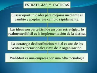 ESTRATEGIAS  Y  TACTICASBuscar oportunidades para mejorar mediante el cambio y aceptar  ese cambio rápidamente.Las ideas son parte fácil de un plan estratégico, lo realmente difícil es la implementación de la táctica.La estrategia de distribución radial es una de las ventajas operacionales clave de la organización.Wal-Mart es una empresa con una Alta tecnología 