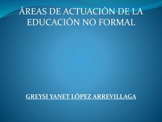 ÁREAS DE ACTUACIÓN DE LA
EDUCACIÓN NO FORMAL
GREYSI YANET LÓPEZ ARREVILLAGA
 