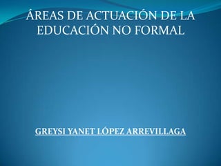 ÁREAS DE ACTUACIÓN DE LA EDUCACIÓN NO FORMAL GREYSI YANET LÓPEZ ARREVILLAGA 