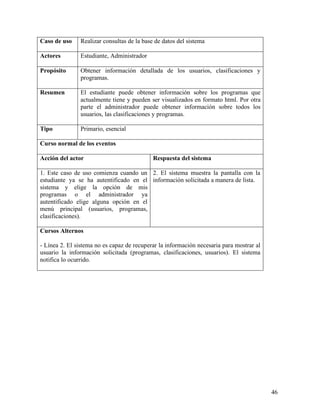 Caso de uso     Realizar consultas de la base de datos del sistema

Actores         Estudiante, Administrador

Propósito       Obtener información detallada de los usuarios, clasificaciones y
                programas.

Resumen         El estudiante puede obtener información sobre los programas que
                actualmente tiene y pueden ser visualizados en formato html. Por otra
                parte el administrador puede obtener información sobre todos los
                usuarios, las clasificaciones y programas.

Tipo            Primario, esencial

Curso normal de los eventos

Acción del actor                             Respuesta del sistema

1. Este caso de uso comienza cuando un 2. El sistema muestra la pantalla con la
estudiante ya se ha autentificado en el información solicitada a manera de lista.
sistema y elige la opción de mis
programas o el administrador ya
autentificado elige alguna opción en el
menú principal (usuarios, programas,
clasificaciones).

Cursos Alternos

- Línea 2. El sistema no es capaz de recuperar la información necesaria para mostrar al
usuario la información solicitada (programas, clasificaciones, usuarios). El sistema
notifica lo ocurrido.




                                                                                          46
 