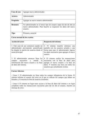 Caso de uso    Agregar nuevo administrador

Actores        Administrador

Propósito      Agregar un nuevo usuario administrador

Resumen        Un administrador en el único tipo de usuario capaz de dar de alta un
               nuevo administrador. Para hacerlo se requieren los datos del nuevo
               usuario.

Tipo           Primario, esencial

Curso normal de los eventos

Acción del actor                            Respuesta del sistema

1. Este caso de uso comienza cuando un      2. El sistema muestra entonces una
administrador previamente autentificado     pantalla con los usuarios actuales y una
ha elegido la opción de usuarios desde el   forma para que el administrador ingrese
menú principal.                             los datos necesarios para agregar al nuevo
                                            usuario.

3. El administrador entonces llena los      4. El sistema realiza las transacciones
campos necesarios y manda la                necesarias con la base de datos para
información del nuevo usuario a la base     agregar el nuevo usuario a la base de
de datos del sistema.                       datos. Y muestra una lista con todos los
                                            usuarios que actualmente existen.

Cursos Alternos

- Línea 3. El administrador no llena todos los campos obligatorios de la forma. El
sistema informa al usuario del error en el que se indican los campos que deben ser
llenados y le muestra la lista de usuarios existentes.

- Línea 4. El sistema no logra tener acceso a la base de datos del sistema o no logra
completar todas las transacciones necesarias para dar de alta al usuario, muestra un
mensaje de error.




                                                                                         47
 