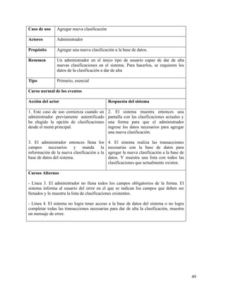 Caso de uso     Agregar nueva clasificación

Actores         Administrador

Propósito       Agregar una nueva clasificación a la base de datos.

Resumen         Un administrador en el único tipo de usuario capaz de dar de alta
                nuevas clasificaciones en el sistema. Para hacerlos, se requieren los
                datos de la clasificación a dar de alta

Tipo            Primario, esencial

Curso normal de los eventos

Acción del actor                              Respuesta del sistema

1. Este caso de uso comienza cuando un        2. El sistema muestra entonces una
administrador previamente autentificado       pantalla con las clasificaciones actuales y
ha elegido la opción de clasificaciones       una forma para que el administrador
desde el menú principal.                      ingrese los datos necesarios para agregar
                                              una nueva clasificación.

3. El administrador entonces llena los 4. El sistema realiza las transacciones
campos necesarios y manda la necesarias con la base de datos para
información de la nueva clasificación a la agregar la nueva clasificación a la base de
base de datos del sistema.                 datos. Y muestra una lista con todos las
                                           clasificaciones que actualmente existen.

Cursos Alternos

- Línea 3. El administrador no llena todos los campos obligatorios de la forma. El
sistema informa al usuario del error en el que se indican los campos que deben ser
llenados y le muestra la lista de clasificaciones existentes.

- Línea 4. El sistema no logra tener acceso a la base de datos del sistema o no logra
completar todas las transacciones necesarias para dar de alta la clasificación, muestra
un mensaje de error.




                                                                                            49
 