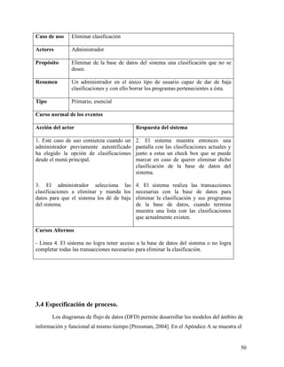 Caso de uso    Eliminar clasificación

Actores        Administrador

Propósito      Eliminar de la base de datos del sistema una clasificación que no se
               desee.

Resumen        Un administrador en el único tipo de usuario capaz de dar de baja
               clasificaciones y con ello borrar los programas pertenecientes a ésta.

Tipo           Primario, esencial

Curso normal de los eventos

Acción del actor                           Respuesta del sistema

1. Este caso de uso comienza cuando un     2. El sistema muestra entonces una
administrador previamente autentificado    pantalla con las clasificaciones actuales y
ha elegido la opción de clasificaciones    junto a estas un check box que se puede
desde el menú principal.                   marcar en caso de querer eliminar dicho
                                           clasificación de la base de datos del
                                           sistema.

3. El administrador selecciona las         4. El sistema realiza las transacciones
clasificaciones a eliminar y manda los     necesarias con la base de datos para
datos para que el sistema los dé de baja   eliminar la clasificación y sus programas
del sistema.                               de la base de datos, cuando termina
                                           muestra una lista con las clasificaciones
                                           que actualmente existen.

Cursos Alternos

- Línea 4. El sistema no logra tener acceso a la base de datos del sistema o no logra
completar todas las transacciones necesarias para eliminar la clasificación.




3.4 Especificación de proceso.
       Los diagramas de flujo de datos (DFD) permite desarrollar los modelos del ámbito de
información y funcional al mismo tiempo [Pressman, 2004]. En el Apéndice A se muestra el


                                                                                         50
 