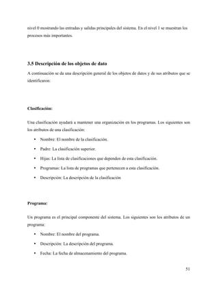 nivel 0 mostrando las entradas y salidas principales del sistema. En el nivel 1 se muestran los
procesos más importantes.




3.5 Descripción de los objetos de dato
A continuación se da una descripción general de los objetos de datos y de sus atributos que se
identificaron:




Clasificación:


Una clasificación ayudará a mantener una organización en los programas. Los siguientes son
los atributos de una clasificación:

   •   Nombre: El nombre de la clasificación.

   •   Padre: La clasificación superior.

   •   Hijas: La lista de clasificaciones que dependen de esta clasificación.

   •   Programas: La lista de programas que pertenecen a esta clasificación.

   •   Descripción: La descripción de la clasificación




Programa:


Un programa es el principal componente del sistema. Los siguientes son los atributos de un
programa:

   •   Nombre: El nombre del programa.

   •   Descripción: La descripción del programa.

   •   Fecha: La fecha de almacenamiento del programa.


                                                                                             51
 