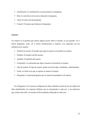 •   Clasificación: La clasificación a la que pertenece el programa.

   •   Ruta: La ruta física en la cual se almacenó el programa.

   •   Autor: El autor real del programa.

   •   Usuario: El usuario que almaceno el programa.




Usuario:


Un usuario es la persona que realiza alguna acción sobre el sistema, ya sea guardar, ver o
borrar programas, crear, ver y borrar clasificaciones o usuarios. Los siguientes son los
atributos de un usuario:

   •   Nombre de usuario: El nombre que elige el usuario al suscribirse al sistema.

   •   Nombre: El nombre real del usuario.

   •   Apellido: El apellido del usuario.

   •   Contraseña: La contraseña que elige el usuario al suscribirse al sistema.

   •   Tipo de usuario: El tipo de usuario, puede ser de dos tipos: estudiante y administrador.

   •   Fecha: La fecha en la que se registra el usuario al sistema.

   •   Programas: La lista de programas que el usuario ha guardado en el sistema.




   En el diagrama 3.2 se muestra el diagrama de clases obtenido a partir de los tres objetos de
datos identificados, los respectos atributos que le corresponder a cada uno y las relaciones
que existen entre ellos. Se muestra la llave primaria subrayada en cada caso.




                                                                                             52
 