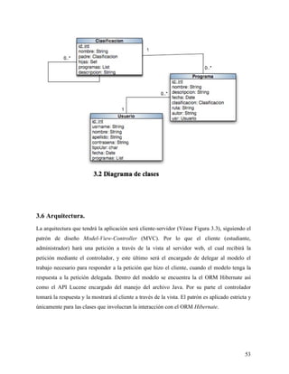 3.6 Arquitectura.
La arquitectura que tendrá la aplicación será cliente-servidor (Véase Figura 3.3), siguiendo el
patrón de diseño Model-View-Controller (MVC). Por lo que el cliente (estudiante,
administrador) hará una petición a través de la vista al servidor web, el cual recibirá la
petición mediante el controlador, y este último será el encargado de delegar al modelo el
trabajo necesario para responder a la petición que hizo el cliente, cuando el modelo tenga la
respuesta a la petición delegada. Dentro del modelo se encuentra la el ORM Hibernate así
como el API Lucene encargado del manejo del archivo Java. Por su parte el controlador
tomará la respuesta y la mostrará al cliente a través de la vista. El patrón es aplicado estricta y
únicamente para las clases que involucran la interacción con el ORM Hibernate.




                                                                                                53
 