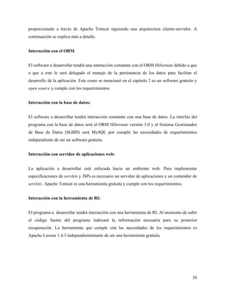 proporcionado a través de Apache Tomcat siguiendo una arquitectura cliente-servidor. A
continuación se explica más a detalle.


Interacción con el ORM


El software a desarrollar tendrá una interacción constante con el ORM Hibernate debido a que
a que a este le será delegado el manejo de la persistencia de los datos para facilitar el
desarrollo de la aplicación. Este como se mencionó en el capítulo 2 es un software gratuito y
open source y cumple con los requerimientos.


Interacción con la base de datos:


El software a desarrollar tendrá interacción constante con una base de datos. La interfaz del
programa con la base de datos será el ORM Hibernate versión 3.0 y el Sistema Gestionador
de Base de Datos (SGBD) será MySQL por cumplir las necesidades de requerimientos
independiente de ser un software gratuito.


Interacción con servidor de aplicaciones web:


La aplicación a desarrollar está enfocada hacía un ambiente web. Para implementar
especificaciones de servlets y JSPs es necesario un servidor de aplicaciones y un contendor de
servlets. Apache Tomcat es una herramienta gratuita y cumple con los requerimientos.


Interacción con la herramienta de RI:


El programa a desarrollar tendrá interacción con una herramienta de RI. Al momento de subir
el código fuente del programa indexará la información necesaria para su posterior
recuperación. La herramienta que cumple con las necesidades de los requerimientos es
Apache Lucene 1.4.3 independientemente de ser una herramienta gratuita.




                                                                                           38
 