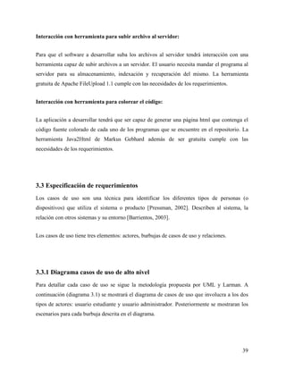 Interacción con herramienta para subir archivo al servidor:


Para que el software a desarrollar suba los archivos al servidor tendrá interacción con una
herramienta capaz de subir archivos a un servidor. El usuario necesita mandar el programa al
servidor para su almacenamiento, indexación y recuperación del mismo. La herramienta
gratuita de Apache FileUpload 1.1 cumple con las necesidades de los requerimientos.


Interacción con herramienta para colorear el código:


La aplicación a desarrollar tendrá que ser capaz de generar una página html que contenga el
código fuente colorado de cada uno de los programas que se encuentre en el repositorio. La
herramienta Java2Html de Markus Gebhard además de ser gratuita cumple con las
necesidades de los requerimientos.




3.3 Especificación de requerimientos
Los casos de uso son una técnica para identificar los diferentes tipos de personas (o
dispositivos) que utiliza el sistema o producto [Pressman, 2002]. Describen al sistema, la
relación con otros sistemas y su entorno [Barrientos, 2003].


Los casos de uso tiene tres elementos: actores, burbujas de casos de uso y relaciones.




3.3.1 Diagrama casos de uso de alto nivel
Para detallar cada caso de uso se sigue la metodología propuesta por UML y Larman. A
continuación (diagrama 3.1) se mostrará el diagrama de casos de uso que involucra a los dos
tipos de actores: usuario estudiante y usuario administrador. Posteriormente se mostraran los
escenarios para cada burbuja descrita en el diagrama.




                                                                                          39
 