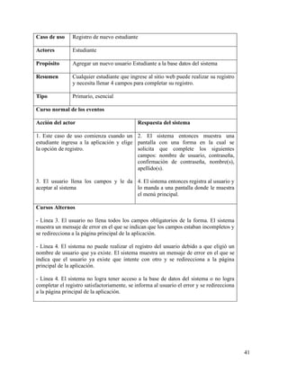 Caso de uso     Registro de nuevo estudiante

Actores         Estudiante

Propósito       Agregar un nuevo usuario Estudiante a la base datos del sistema

Resumen         Cualquier estudiante que ingrese al sitio web puede realizar su registro
                y necesita llenar 4 campos para completar su registro.

Tipo            Primario, esencial

Curso normal de los eventos

Acción del actor                              Respuesta del sistema

1. Este caso de uso comienza cuando un 2. El sistema entonces muestra una
estudiante ingresa a la aplicación y elige pantalla con una forma en la cual se
la opción de registro.                     solicita que complete los siguientes
                                           campos: nombre de usuario, contraseña,
                                           confirmación de contraseña, nombre(s),
                                           apellido(s).

3. El usuario llena los campos y le da 4. El sistema entonces registra al usuario y
aceptar al sistema                     lo manda a una pantalla donde le muestra
                                       el menú principal.

Cursos Alternos

- Línea 3. El usuario no llena todos los campos obligatorios de la forma. El sistema
muestra un mensaje de error en el que se indican que los campos estaban incompletos y
se redirecciona a la página principal de la aplicación.

- Línea 4. El sistema no puede realizar el registro del usuario debido a que eligió un
nombre de usuario que ya existe. El sistema muestra un mensaje de error en el que se
indica que el usuario ya existe que intente con otro y se redirecciona a la página
principal de la aplicación.

- Línea 4. El sistema no logra tener acceso a la base de datos del sistema o no logra
completar el registro satisfactoriamente, se informa al usuario el error y se redirecciona
a la página principal de la aplicación.




                                                                                             41
 