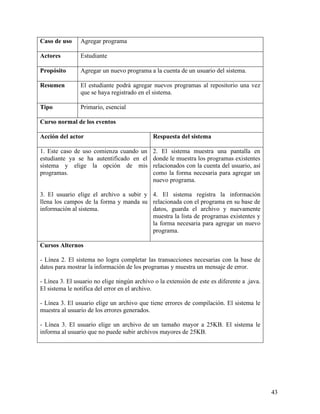 Caso de uso     Agregar programa

Actores         Estudiante

Propósito       Agregar un nuevo programa a la cuenta de un usuario del sistema.

Resumen         El estudiante podrá agregar nuevos programas al repositorio una vez
                que se haya registrado en el sistema.

Tipo            Primario, esencial

Curso normal de los eventos

Acción del actor                              Respuesta del sistema

1. Este caso de uso comienza cuando un        2. El sistema muestra una pantalla en
estudiante ya se ha autentificado en el       donde le muestra los programas existentes
sistema y elige la opción de mis              relacionados con la cuenta del usuario, así
programas.                                    como la forma necesaria para agregar un
                                              nuevo programa.

3. El usuario elige el archivo a subir y 4. El sistema registra la información
llena los campos de la forma y manda su relacionada con el programa en su base de
información al sistema.                  datos, guarda el archivo y nuevamente
                                         muestra la lista de programas existentes y
                                         la forma necesaria para agregar un nuevo
                                         programa.

Cursos Alternos

- Línea 2. El sistema no logra completar las transacciones necesarias con la base de
datos para mostrar la información de los programas y muestra un mensaje de error.

- Línea 3. El usuario no elige ningún archivo o la extensión de este es diferente a .java.
El sistema le notifica del error en el archivo.

- Línea 3. El usuario elige un archivo que tiene errores de compilación. El sistema le
muestra al usuario de los errores generados.

- Línea 3. El usuario elige un archivo de un tamaño mayor a 25KB. El sistema le
informa al usuario que no puede subir archivos mayores de 25KB.




                                                                                             43
 