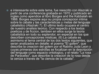 e interesante sobre este tema, fue reescrito con Alazraki a partir de una conferencia grabada en 1970 y publicado en ingles como apendice al libro Borges and theKabbalah en 1988. Borges expone aqui su propia concepcion intima sobre la cabala y las caracteristicas y metas del lenguaje cabalistico (Alazraki 7). El ultimo texto ocupara el centro de nuestro analisisteorico. Con respecto a los textos poeticos y de ficcion, tambien en ellos surge la teoriacabalistica en todo su esplendor, en especial en los que describen concepciones misticas. (6) La cabala es asimismo el tema central de los dos textos siguientes, que seran analizados en detalle: el poema "El golem", que describe la creacion del golem por el Rabino JudaLeon y cuyas primeras dos estrofas se focalizan en la descripcion del lenguaje como espacio ontologico, y el relato "La rosa de Paracelso", que describe la creacion de la rosa desde la ceniza a traves de "la ciencia de la cabala".