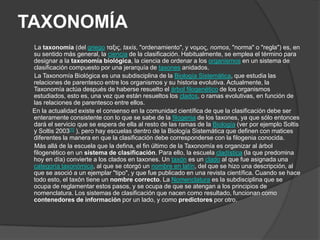 TAXONOMÍA        La taxonomía (del griegoταξις, taxis, "ordenamiento", y νομος, nomos, "norma" o "regla") es, en su sentido más general, la ciencia de la clasificación. Habitualmente, se emplea el término para designar a la taxonomía biológica, la ciencia de ordenar a los organismos en un sistema de clasificación compuesto por una jerarquía de taxones anidados.        La Taxonomía Biológica es una subdisciplina de la Biología Sistemática, que estudia las relaciones de parentesco entre los organismos y su historia evolutiva. Actualmente, la Taxonomía actúa después de haberse resuelto el árbol filogenético de los organismos estudiados, esto es, una vez que están resueltos los clados, o ramas evolutivas, en función de las relaciones de parentesco entre ellos.       En la actualidad existe el consenso en la comunidad científica de que la clasificación debe ser enteramente consistente con lo que se sabe de la filogenia de los taxones, ya que sólo entonces dará el servicio que se espera de ella al resto de las ramas de la Biología (ver por ejemplo Soltis y Soltis 2003[1] ), pero hay escuelas dentro de la Biología Sistemática que definen con matices diferentes la manera en que la clasificación debe corresponderse con la filogenia conocida.       Más allá de la escuela que la defina, el fin último de la Taxonomía es organizar al árbol filogenético en un sistema de clasificación. Para ello, la escuela cladística (la que predomina hoy en día) convierte a los clados en taxones. Un taxón es un clado al que fue asignada una categoría taxonómica, al que se otorgó un nombre en latín, del que se hizo una descripción, al que se asoció a un ejemplar "tipo", y que fue publicado en una revista científica. Cuando se hace todo esto, el taxón tiene un nombre correcto. La Nomenclatura es la subdisciplina que se ocupa de reglamentar estos pasos, y se ocupa de que se atengan a los principios de nomenclatura. Los sistemas de clasificación que nacen como resultado, funcionan como contenedores de información por un lado, y como predictores por otro.