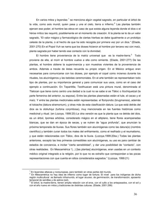 En varios mitos y leyendas 1 se menciona algún vegetal sagrado, en particular el árbol de
la vida, como axis mundi, quien pasa y une el cielo, tierra e infierno.2 Las plantas también
ejercen ese poder, el hombre las eleva en caso de que exista alguna leyenda donde el dios o el
héroe mítico las requirió, posiblemente en el momento de creación. A la planta se le da un valor
sagrado, “El valor mágico y farmacológico de ciertas hierbas se debe igualmente a un prototipo
celeste de la planta, o al hecho de que ha sido recogida por primera vez por un dios.” (Eliade,
2001:270) En el Popol Vuh se narra que los dioses hicieron al hombre por tercera vez con maíz,
planta sagrada por haber tenido ese contacto con la divinidad.
      El hombre tiene proveniencia de la matriz universal que                es la madre-tierra.3      Todo
proviene de ella, al morir el hombre vuelve a ella como simiente. (Eliade, 2001:277) De las
plantas, el hombre obtiene la supervivencia y son muestras vivientes de la proveniencia de
ambos. Además a través de éstas recuerda su propio origen. En el México antiguo eran
necesarias para comunicarse con los dioses, por ejemplo el copal como incienso durante los
rituales, los alucinógenos y las bebidas ceremoniales. En el arte también se representaban todo
tipo de plantas, por su importancia general y para comunicar sus usos, como en el caso del
ejemplo a continuación. En Tepantitla, Teotihuacan está una pintura mural, denominada el
Tlalocan que tiene como centro una deidad a la cual no se sabe si es Tláloc o Xochiquetzal (la
parte femenina del anterior, su esposa). Entre las plantas plasmadas están el tule, el cacao y el
maíz. Y entre las plantas medicinales están representadas: el floripondio (brugmansia), además
el toloache (datura stramonium), y otras más de esta clasificación datura. La que está detrás del
dios es la ololiuhqui (turbina corymbosa), muy mencionada en las fuentes históricas como
medicinal y ritual. (en Lozoya, 1999:20) La otra versión es que la planta que va detrás del dios,
es un árbol, Ipomea arbórea, considerado mágico en el altiplano, tiene flores acampanadas
blancas, que se dan en época de secas, y se nutren de “agua profunda”, que anuncian la
próxima temporada de lluvias. Sus flores también son alucinógenas como las datura(s) (nombre
científico) y también curan todos los males del enfriamiento, como el resfriado y el reumatismo,
y que están relacionadas con Tláloc, dios de la lluvia. (Lozoya,1999:20ss.) Todas las plantas
anteriores, excepto las tres primeras comestibles son alucinógenas, su uso es para cambiar de
estados de conciencia, e incitar “cierta sensibilidad”, y dar una posibilidad de “contacto”, con
otras realidades. En Mesoamérica “(...) [las plantas] alucinógenas, eran usadas en un contexto
médico original integrado a la religión, por lo que no es extraño que correspondan a las pocas
representaciones con que cuenta en sitios considerados sagrados.” (Lozoya, 1999:21)



1
  En leyendas altaicas y noreuropeas, pero también en otras partes del mundo.
2
  En Mesoamérica no hay idea de infierno como lugar de tortura. El nivel para los indígenas de dicha
región multicultural es llamado inframundo, el lugar acuoso, de germinación, de transformación, aposento
temporal de semillas y de astros (sol).
3
  El árbol, la madre-tierra, tienen amplia relación con el eros, con el culto a los antepasados, con el sol y
con el año nuevo en mitos y tradiciones de distintas culturas. (Eliade, 2001:299)


                                                                                                      36
 