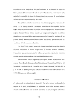 trasformación de la organización y el funcionamiento de las escuelas de educación

básica, a través del compromiso de toda la comunidad educativa, con la mejora de la

calidad y la equidad de la educación. Esta política tiene como uno de sus principales

líneas de acción el Programa Escuelas de Calidad.

       “Las políticas explícitas requieren ser traducidas en programas y proyectos de

acción (…) su diseño, operación y resultados son objetos de investigación” Zorrilla

(2003). Hacer investigación sobre las políticas educativas proporciona información para

mejorar el desempeño del sistema educativo, el campo de investigación en políticas

educativas en enseñanza básica es de reciente aparición. Evaluar los resultados de las

políticas permite por un lado mejorar las acciones educativas y por otro reevaluar las

condiciones del país en cuanto a educación.

       Para identificar de manera más precisa el panorama educativo nacional, México

desarrolla evaluaciones al interior del país entre las distintas entidades federativas.

Evaluaciones que permiten conocer los índices de deserción, reprobación, eficiencia

terminal, aprovechamiento escolar, práctica pedagógica, entre otros.

       Adicionalmente, México ha participado en algunas pruebas internacionales tales

como el Tercer Estudio Internacional de Matemáticas y Ciencia (IEA, 1995); las del

Laboratorio Latinoamericano de Evaluación de la Calidad Educativa (UNESCO, 1997)

y en el 2000 las del Programa para la Evaluación Internacional de Estudiantes de la

OCDE (PISA, por sus siglas en inglés).



                                  Evaluaciones Educativas

¿A qué responde la evaluación de la educación? Uno de los motivos por los cuales la

mayoría de los países, desarrollados y los que buscan serlo, se han dado a la tarea de

elevar la calidad educativa es el desarrollo económico. Es decir, la mayoría de las veces



                                           42
 