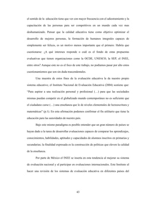 el sentido de la educación tiene que ver con mayor frecuencia con el adiestramiento y la

capacitación de las personas para ser competitivos en un mundo cada vez mas

deshumanizado. Pensar que la calidad educativa tiene como objetivo optimizar el

desarrollo de mejores personas, la formación de humanos integrales capaces de

simplemente ser felices, es un motivo menos importante que el primero. Habría que

cuestionarse: ¿A qué intereses responde o cuál es el fondo de estas propuestas

evaluativas que tienen organizaciones como la OCDE, UNESCO, la SEP, el INEE,

entre otros? Aunque este no es el foco de este trabajo, no podíamos pasar por alto estos

cuestionamientos que son sin duda trascendentales.

       Una muestra de estos fines de la evaluación educativa la da nuestro propio

sistema educativo; el Instituto Nacional de Evaluación Educativa (2004) sostiene que:

“Para aspirar a una realización personal y profesional (…) para que las sociedades

mismas puedan competir en el globalizado mundo contemporáneo no es suficiente que

el ciudadano curse (…) una enseñanza que le de niveles elementales de lectoescritura y

matemáticas” (p.1). En esta afirmación podemos confirmar el fin utilitario que tiene la

educación para las autoridades de nuestro país.

       Bajo este mismo paradigma es posible entender que un gran número de países se

hayan dado a la tarea de desarrollar evaluaciones capaces de comparar los aprendizajes,

conocimientos, habilidades, aptitudes y capacidades de alumnos inscritos en primarias y

secundarias; la finalidad expresada es la construcción de políticas que eleven la calidad

de la enseñanza.

       Por parte de México el INEE se inserta en esta tendencia al mejorar su sistema

de evaluación nacional y al participar en evaluaciones internacionales. Este Instituto al

hacer una revisión de los sistemas de evaluación educativa en diferentes países del




                                           43
 