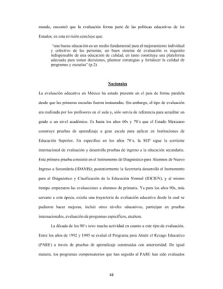 mundo, encontró que la evaluación forma parte de las políticas educativas de los

Estados; en esta revisión concluye que:

        “una buena educación es un medio fundamental para el mejoramiento individual
       y colectivo de las personas; un buen sistema de evaluación es requisito
       indispensable de una educación de calidad, en tanto constituye una plataforma
       adecuada para tomar decisiones, plantear estrategias y fortalecer la calidad de
       programas y escuelas” (p.2).



                                          Nacionales

La evaluación educativa en México ha estado presente en el país de forma paralela

desde que las primeras escuelas fueron instauradas. Sin embargo, el tipo de evaluación

era realizada por los profesores en el aula y, sólo servía de referencia para acreditar un

grado o un nivel académico. Es hasta los años 60s y 70´s que el Estado Mexicano

construye pruebas de aprendizaje a gran escala para aplicar en Instituciones de

Educación Superior. En específico en los años 70´s, la SEP sigue la corriente

internacional de evaluación y desarrolla pruebas de ingreso a la educación secundaria.

Esta primera prueba consistió en el Instrumento de Diagnóstico para Alumnos de Nuevo

Ingreso a Secundaria (IDANIS); posteriormente la Secretaría desarrolló el Instrumento

para el Diagnóstico y Clasificación de la Educación Normal (IDCIEN), y al mismo

tiempo empezaron las evaluaciones a alumnos de primaria. Ya para los años 90s, más

cercano a esta época, existía una trayectoria de evaluación educativa desde la cual se

pudieron hacer mejoras, incluir otros niveles educativos, participar en pruebas

internacionales, evaluación de programas específicos, etcétera.

       La década de los 90´s tuvo mucha actividad en cuanto a este tipo de evaluación.

Entre los años de 1992 y 1995 se evaluó el Programa para Abatir el Rezago Educativo

(PARE) a través de pruebas de aprendizaje construidas con anterioridad. De igual

manera, los programas compensatorios que han seguido al PARE han sido evaluados



                                           44
 