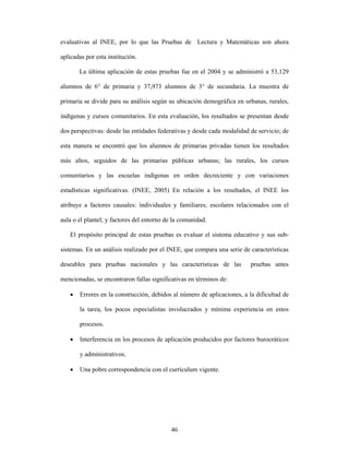 evaluativas al INEE, por lo que las Pruebas de Lectura y Matemáticas son ahora

aplicadas por esta institución.

       La última aplicación de estas pruebas fue en el 2004 y se administró a 53,129

alumnos de 6° de primaria y 37,973 alumnos de 3° de secundaria. La muestra de

primaria se divide para su análisis según su ubicación demográfica en urbanas, rurales,

indígenas y cursos comunitarios. En esta evaluación, los resultados se presentan desde

dos perspectivas: desde las entidades federativas y desde cada modalidad de servicio; de

esta manera se encontró que los alumnos de primarias privadas tienen los resultados

más altos, seguidos de las primarias públicas urbanas; las rurales, los cursos

comunitarios y las escuelas indígenas en orden decreciente y con variaciones

estadísticas significativas. (INEE, 2005) En relación a los resultados, el INEE los

atribuye a factores causales: individuales y familiares; escolares relacionados con el

aula o el plantel; y factores del entorno de la comunidad.

   El propósito principal de estas pruebas es evaluar el sistema educativo y sus sub-

sistemas. En un análisis realizado por el INEE, que compara una serie de características

deseables para pruebas nacionales y las características de las           pruebas antes

mencionadas, se encontraron fallas significativas en términos de:

   •   Errores en la construcción, debidos al número de aplicaciones, a la dificultad de

       la tarea, los pocos especialistas involucrados y mínima experiencia en estos

       procesos.

   •   Interferencia en los procesos de aplicación producidos por factores burocráticos

       y administrativos.

   •   Una pobre correspondencia con el currículum vigente.




                                            46
 